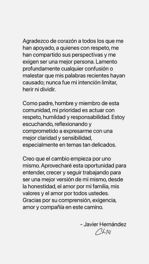 El delantero de las Chivas Rayadas del Guadalajara, Javier "Chicharito" Hernández, a través de su cuenta de Instagram, compartió una carta en la que lamenta la confusión o malestar que generó sus declaraciones. "Lamento profundamente cualquier confusión o malestar que mis palabras recientes hayan causado; nunca fue mi intención limitar, herir, ni dividir", escribió en su cuenta de Instagram. Asimismo, resalta que, como padre, hombre y miembro de la comunidad, su prioridad es actuar con respeto, humildad y responsabilidad. “Estoy escuchando y reflexionando y comprometido a expresarme con mejor claridad y sensibilidad, especialmente en temas tan delicados, destaca en el comunicado. El delantero del Chivas está consciente de que el cambio empieza por el mismo, por lo que aprovechará esta oportunidad para entender, crecer y seguir trabajando para ser una mejor versión de sí mismo.